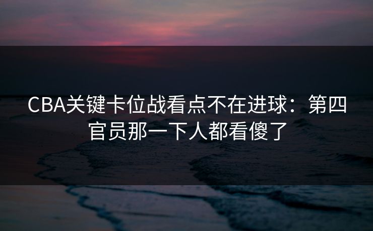 CBA关键卡位战看点不在进球:第四官员那一下人都看傻了 CBA关键卡位战看点不在进球:第四官员那一下人都看傻了