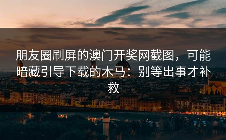 朋友圈刷屏的澳门开奖网截图,可能暗藏引导下载的木马:别等出事才补救