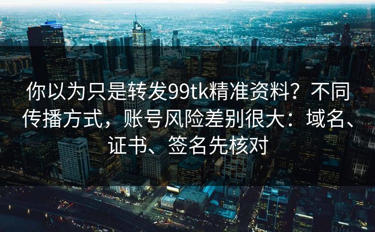 你以为只是转发99tk精准资料?不同传播方式,账号风险差别很大:域名、证书、签名先核对