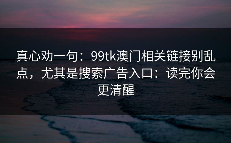 真心劝一句:99tk澳门相关链接别乱点,尤其是搜索广告入口:读完你会更清醒