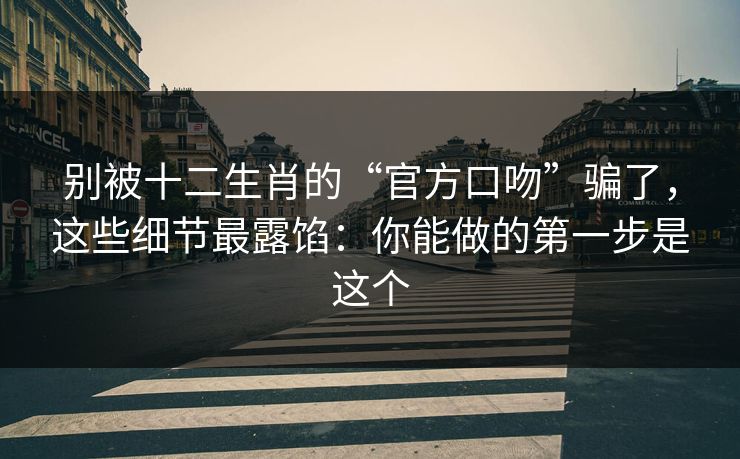 别被十二生肖的“官方口吻”骗了,这些细节最露馅:你能做的第一步是这个