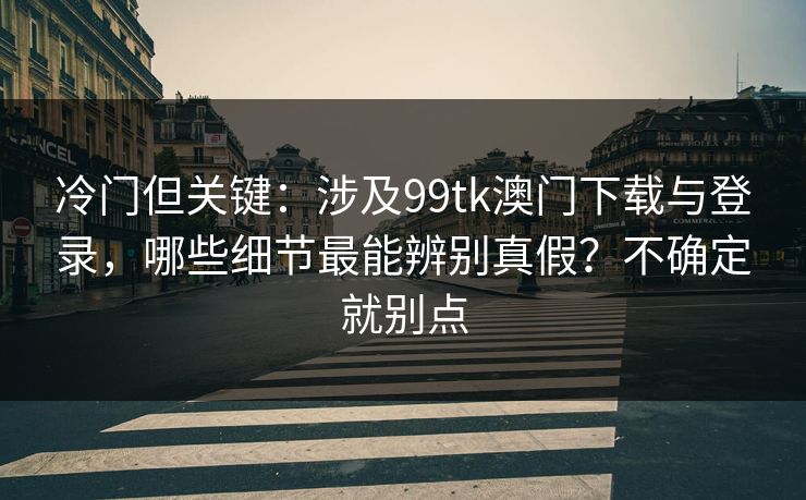 冷门但关键：涉及99tk澳门下载与登录，哪些细节最能辨别真假？不确定就别点