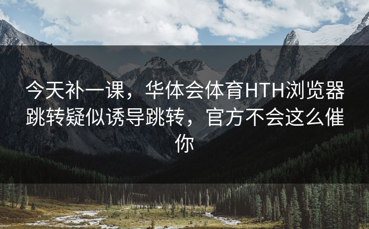 今天补一课,华体会体育HTH浏览器跳转疑似诱导跳转,官方不会这么催你