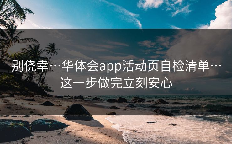 别侥幸…华体会app活动页自检清单…这一步做完立刻安心