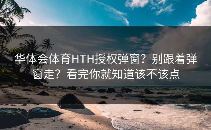 华体会体育HTH授权弹窗?别跟着弹窗走?看完你就知道该不该点