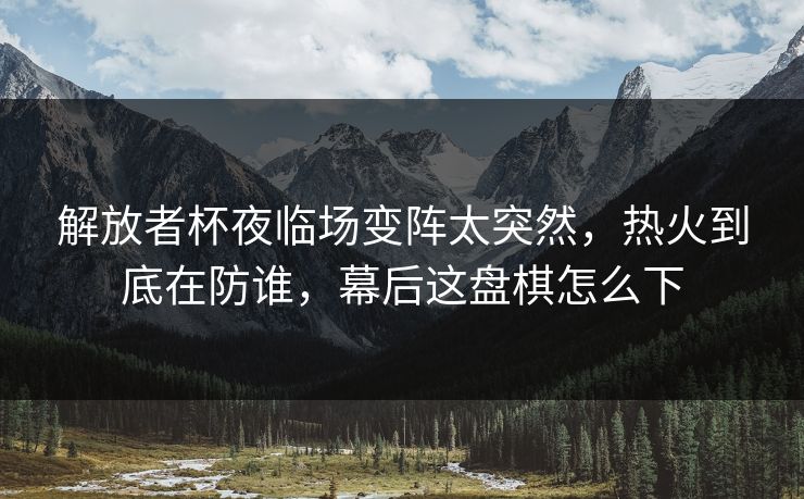 解放者杯夜临场变阵太突然,热火到底在防谁,幕后这盘棋怎么下