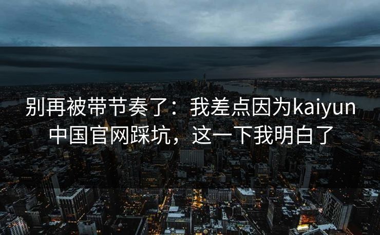 别再被带节奏了:我差点因为kaiyun中国官网踩坑,这一下我明白了