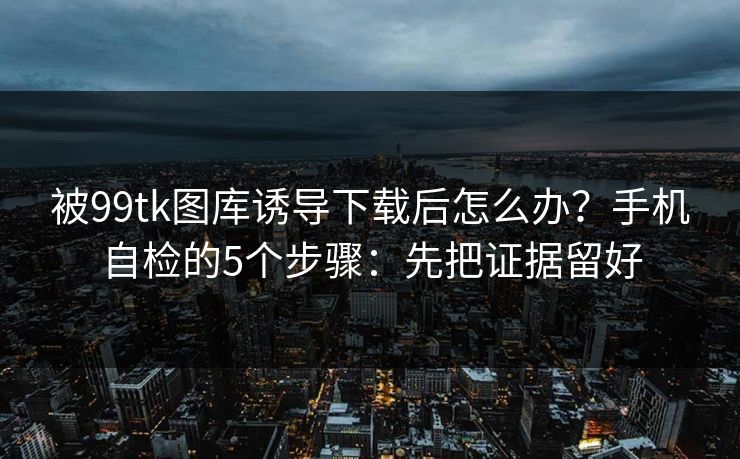 被99tk图库诱导下载后怎么办?手机自检的5个步骤:先把证据留好