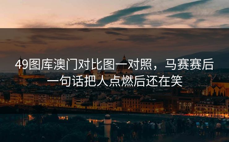 49图库澳门对比图一对照,马赛赛后一句话把人点燃后还在笑