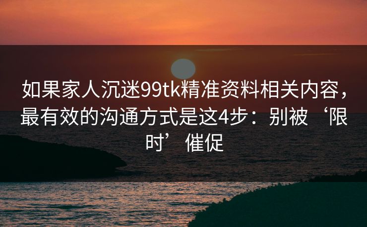 如果家人沉迷99tk精准资料相关内容,最有效的沟通方式是这4步:别被‘限时’催促