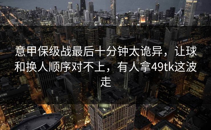 意甲保级战最后十分钟太诡异,让球和换人顺序对不上,有人拿49tk这波走