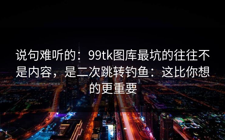 说句难听的:99tk图库最坑的往往不是内容,是二次跳转钓鱼:这比你想的更重要